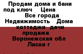 Продам дома и бани под ключ. › Цена ­ 300 000 - Все города Недвижимость » Дома, коттеджи, дачи продажа   . Воронежская обл.,Лиски г.